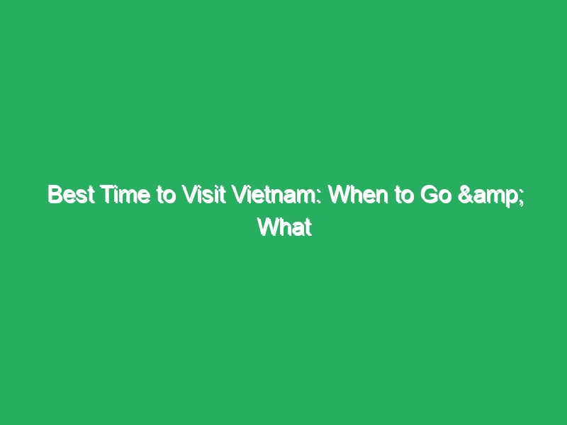 best time to visit vietnam when to go what to