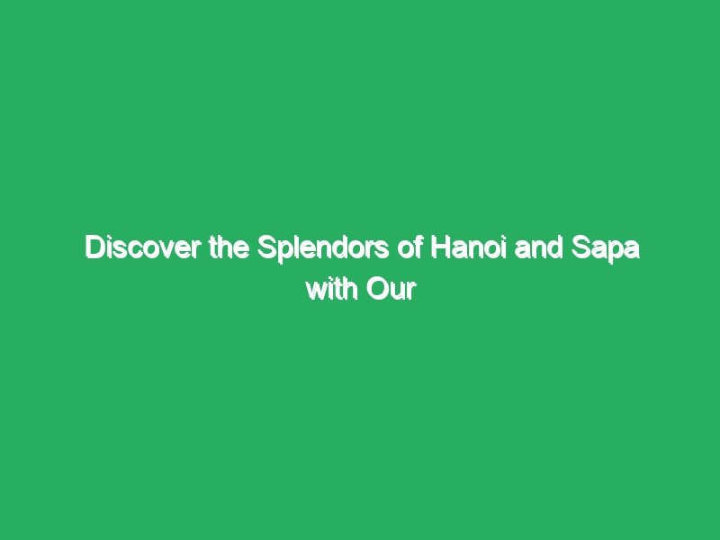 discover the splendors of hanoi and sapa with our luxury package 18150